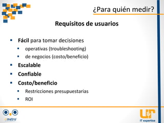  Fácil para tomar decisiones
 operativas (troubleshooting)
 de negocios (costo/beneficio)
 Escalable
 Confiable
 Costo/beneficio
 Restricciones presupuestarias
 ROI
¿Para quién medir?
Requisitos de usuarios
 