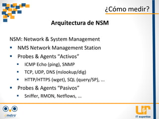 NSM: Network & System Management
 NMS Network Management Station
 Probes & Agents “Activos”
 ICMP Echo (ping), SNMP
 TCP, UDP, DNS (nslookup/dig)
 HTTP/HTTPS (wget), SQL (query/SP), ...
 Probes & Agents “Pasivos”
 Sniffer, RMON, Netflows, ...
¿Cómo medir?
Arquitectura de NSM
 