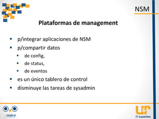  p/integrar aplicaciones de NSM
 p/compartir datos
 de config,
 de status,
 de eventos
 es un único tablero de control
 disminuye las tareas de sysadmin
NSM
Plataformas de management
 