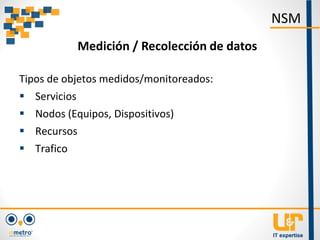 Tipos de objetos medidos/monitoreados:
 Servicios
 Nodos (Equipos, Dispositivos)
 Recursos
 Trafico
NSM
Medición / Recolección de datos
 