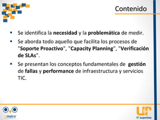  Se identifica la necesidad y la problemática de medir.
 Se aborda todo aquello que facilita los procesos de
"Soporte Proactivo", "Capacity Planning", "Verificación
de SLAs".
 Se presentan los conceptos fundamentales de gestión
de fallas y performance de infraestructura y servicios
TIC.
Contenido
 