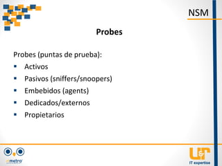 Probes (puntas de prueba):
 Activos
 Pasivos (sniffers/snoopers)
 Embebidos (agents)
 Dedicados/externos
 Propietarios
NSM
Probes
 