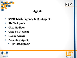  SNMP Master agent / MIB subagents
 RMON Agents
 Cisco Netflows
 Cisco IPSLA Agent
 Nagios Agents
 Propietary Agents
 HP, IBM, BMC, CA
NSM
Agents
 