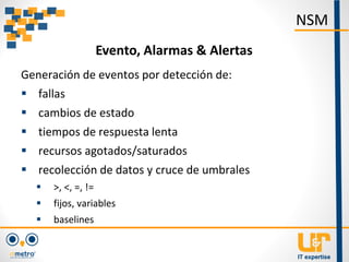 Generación de eventos por detección de:
 fallas
 cambios de estado
 tiempos de respuesta lenta
 recursos agotados/saturados
 recolección de datos y cruce de umbrales
 >, <, =, !=
 fijos, variables
 baselines
NSM
Evento, Alarmas & Alertas
 