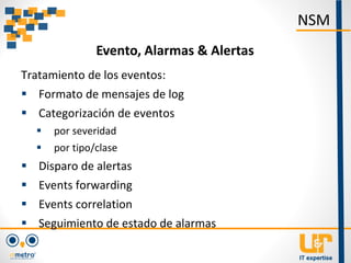 Tratamiento de los eventos:
 Formato de mensajes de log
 Categorización de eventos
 por severidad
 por tipo/clase
 Disparo de alertas
 Events forwarding
 Events correlation
 Seguimiento de estado de alarmas
NSM
Evento, Alarmas & Alertas
 