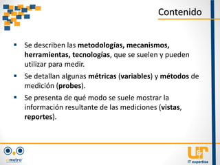  Se describen las metodologías, mecanismos,
herramientas, tecnologías, que se suelen y pueden
utilizar para medir.
 Se detallan algunas métricas (variables) y métodos de
medición (probes).
 Se presenta de qué modo se suele mostrar la
información resultante de las mediciones (vistas,
reportes).
Contenido
 