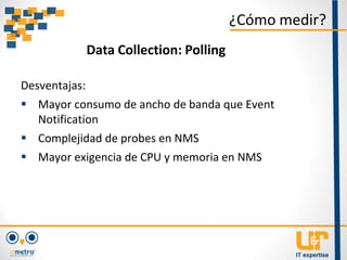 Desventajas:
 Mayor consumo de ancho de banda que Event
Notification
 Complejidad de probes en NMS
 Mayor exigencia de CPU y memoria en NMS
¿Cómo medir?
Data Collection: Polling
 