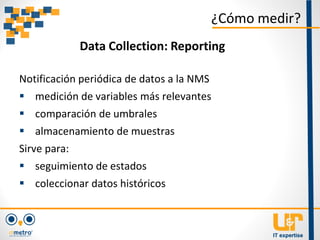 Notificación periódica de datos a la NMS
 medición de variables más relevantes
 comparación de umbrales
 almacenamiento de muestras
Sirve para:
 seguimiento de estados
 coleccionar datos históricos
¿Cómo medir?
Data Collection: Reporting
 