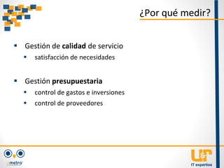 ¿Por qué medir?
 Gestión de calidad de servicio
 satisfacción de necesidades
 Gestión presupuestaria
 control de gastos e inversiones
 control de proveedores
 