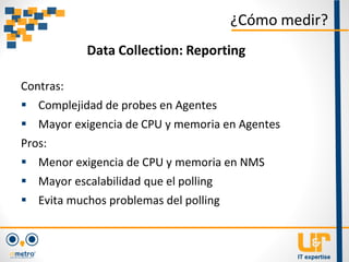 Contras:
 Complejidad de probes en Agentes
 Mayor exigencia de CPU y memoria en Agentes
Pros:
 Menor exigencia de CPU y memoria en NMS
 Mayor escalabilidad que el polling
 Evita muchos problemas del polling
¿Cómo medir?
Data Collection: Reporting
 