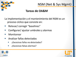 La implementación y el mantenimiento del NSM es un
proceso cíclico que consiste en:
 Relevar/ corregir “baselines”
 Configurar/ ajustar umbrales y alarmas
 Monitorear
 Analizar fallas detectadas
 ¿Excesivas fallas no detectadas?
 ¿Excesivas falsas alarmas?
NSM (Net & Sys Mgmt)
Tareas de OA&M
 