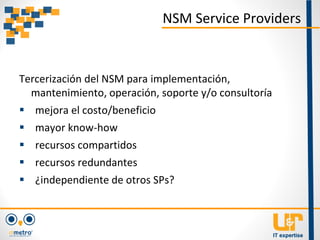 Tercerización del NSM para implementación,
mantenimiento, operación, soporte y/o consultoría
 mejora el costo/beneficio
 mayor know-how
 recursos compartidos
 recursos redundantes
 ¿independiente de otros SPs?
NSM Service Providers
 