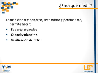 La medición o monitoreo, sistemático y permanente,
permite hacer:
 Soporte proactivo
 Capacity planning
 Verificación de SLAs
¿Para qué medir?
 