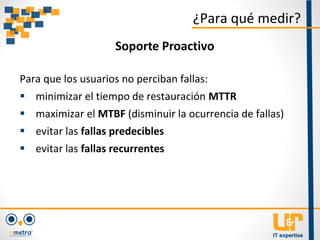 Para que los usuarios no perciban fallas:
 minimizar el tiempo de restauración MTTR
 maximizar el MTBF (disminuir la ocurrencia de fallas)
 evitar las fallas predecibles
 evitar las fallas recurrentes
¿Para qué medir?
Soporte Proactivo
 