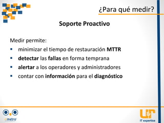 Medir permite:
 minimizar el tiempo de restauración MTTR
 detectar las fallas en forma temprana
 alertar a los operadores y administradores
 contar con información para el diagnóstico
¿Para qué medir?
Soporte Proactivo
 