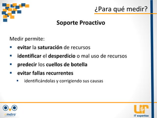 Medir permite:
 evitar la saturación de recursos
 identificar el desperdicio o mal uso de recursos
 predecir los cuellos de botella
 evitar fallas recurrentes
 identificándolas y corrigiendo sus causas
¿Para qué medir?
Soporte Proactivo
 