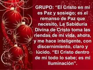 GRUPO: “El Cristo en mí
es Paz y sosiego; es el
remanso de Paz que
necesito. La Sabiduría
Divina de Cristo toma las
riendas de mi vida, ahora,
y me hace inteligente, con
discernimiento, claro y
lúcido. “El Cristo dentro
de mí todo lo sabe; es mi
Iluminación”.
 