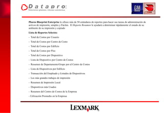 Pharos Blueprint Enterprise le ofrece más de 50 estándares de reportes para hacer sus tareas de administración de
activos de impresión, simples y Fáciles. El Reporte Resumen le ayudará a determinar rápidamente el estado de su
ambiente de su impresión y copiado
Lista de Reportes Selectos:
- Total de Costos por Usuario
- Total de Costos por Centro de Costo
- Total de Costos por Edificio
- Total de Costos por Piso
- Total de Costos por Dispositivo
- Lista de Dispositivo por Centro de Costos
- Resumen de Departamento/Grupo por el Centro de Costos
- Lista de Dispositivos por Edificio
- Transacción del Empleado y Listados de Dispositivos
- Los más grandes trabajos de impresión
- Resumen de Impresión Local
- Dispositivos más Usados
- Resumen del Centro de Costos de la Empresa
- Utilización Promedio en la Empresa
 