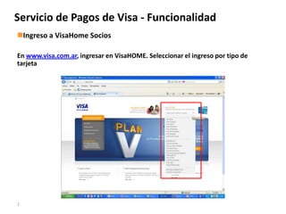 Servicio de Pagos Visa
Servicio de Pagos de Visa - Funcionalidad
Ingreso a VisaHome Socios

En www.visa.com.ar, ingresar en VisaHOME. Seleccionar el ingreso por tipo de
tarjeta




1
 