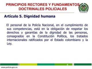 PRINCIPIOS RECTORES Y FUNDAMENTOS
DOCTRINALES POLICIALES
Artículo 5. Dignidad humana
El personal de la Policía Nacional, en el cumplimiento de
sus competencias, está en la obligación de respetar los
derechos y garantías de la dignidad de las personas,
consagrados en la Constitución Política, los tratados
internacionales ratificados por el Estado colombiano y la
Ley.
8
 