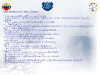 Oficiales del Servicio de Policía Comunal
Mantener presencia física estable en sus áreas de atención.
 Realizar el diagnóstico específico sobre seguridad ciudadana con los Consejos Comunales de su atención y mantenerlo
actualizado.
Elaborar los planes operativos de prevención, basados en los resultados
de un diagnóstico previo.
Interactuar sistemáticamente con las organizaciones comunitarias e instituciones locales para intercambiar informaciones de
interés en los planes de prevención.
 Promover la creación de los Comités de Prevención y de Seguridad en los
Consejos Comunales.
 Sensibilizar, concientizar y formar a la comunidad para el trabajo conjunto
en función del mantenimiento de la seguridad ciudadana.
Mantener la observación y la acción educativa sobre personas y grupos
sociales vulnerables.
 Aportar informaciones que apoyen la investigación de hechos delictivos
ocurridos en sus sectores.
 Preservar los lugares donde se hayan cometido hechos delictivos.
 Aportar información que contribuya a definir las prioridades de su sector
en los planes de patrullaje.
 Mantener informado a la Supervisora o Supervisor, y éstos al Coordinador,
sobre las situaciones de interés de sus sectores de atención.
 Priorizar su atención en los delitos y conductas que tienen mayor incidencia
sobre la población.
 Participar activamente en la solución pacífica de conflictos mediante la negociación, mediación y conciliación.
Rendir cuentas periódicamente sobre su desempeño
 