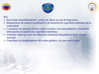 Rol:
 Reaccionar inmediatamente y actuar de oficio en caso de flagrancia.
 Diagnosticar, de manera participativa, la situación de seguridad ciudadana de la
comunidad.
 Comunicar de manera efectiva, saber escuchar a la comunidad de y transmitir
información en materia de seguridad ciudadana.
 Articular esfuerzos entre las diferentes instancias del gobierno local, estadal, y
nacional.
 Contribuir al establecimiento del orden publico y la sana convivencia.
 