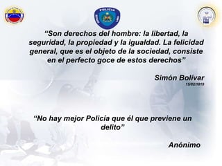 “No hay mejor Policía que él que previene un
delito”
Anónimo
“Son derechos del hombre: la libertad, la
seguridad, la propiedad y la igualdad. La felicidad
general, que es el objeto de la sociedad, consiste
en el perfecto goce de estos derechos”
Simón Bolívar
15/02/1819
 