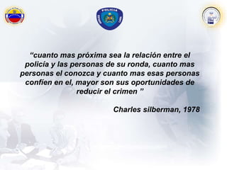 “cuanto mas próxima sea la relación entre el
policía y las personas de su ronda, cuanto mas
personas el conozca y cuanto mas esas personas
confíen en el, mayor son sus oportunidades de
reducir el crimen ”
Charles silberman, 1978
 