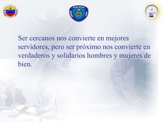 Ser cercanos nos convierte en mejores
servidores, pero ser próximo nos convierte en
verdaderos y solidarios hombres y mujeres de
bien.
 