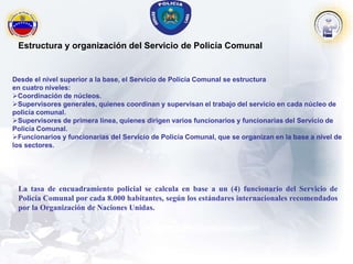 Estructura y organización del Servicio de Policía Comunal
Desde el nivel superior a la base, el Servicio de Policía Comunal se estructura
en cuatro niveles:
Coordinación de núcleos.
Supervisores generales, quienes coordinan y supervisan el trabajo del servicio en cada núcleo de
policía comunal.
Supervisores de primera línea, quienes dirigen varios funcionarios y funcionarias del Servicio de
Policía Comunal.
Funcionarios y funcionarias del Servicio de Policía Comunal, que se organizan en la base a nivel de
los sectores.
La tasa de encuadramiento policial se calcula en base a un (4) funcionario del Servicio de
Policía Comunal por cada 8.000 habitantes, según los estándares internacionales recomendados
por la Organización de Naciones Unidas.
 