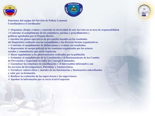 Funciones del equipo del Servicio de Policía Comunal
Coordinadora o Coordinador
 Organizar, dirigir, evaluar y controlar la efectividad de este Servicio en su área de responsabilidad.
Controlar el cumplimiento de los estándares, normas y procedimientos y
políticas aprobadas por el Órgano Rector.
Aprobar los planes operativos de prevención basados en los resultados
del diagnóstico realizado con las comunidades y las diversas formas organizativas.
 Controlar el cumplimiento de dichos planes y evaluar sus resultados.
 Representar al cuerpo policial en las reuniones organizadas por los actores
sociales y comunitarios que así lo requieran.
 Hacer seguimiento a los planteamientos realizados por la población
 Estimular el cumplimiento de la Constitución y el funcionamiento de los Comités
de Prevención y Seguridad en todos los Consejos Comunales.
 Garantizar las relaciones de coordinación y el intercambio informativo con
los servicios de Investigaciones, Patrullaje y Antinarcóticos.
 Fortalecer valores éticos y morales de las funcionarias y funcionarios subordinados
y velar por su formación.
 Realizar la evaluación de las supervisoras y los supervisores.
 Aprobar la información que se envía al nivel superior.
 