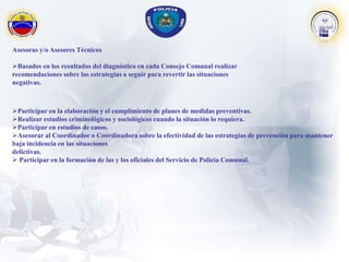 Asesoras y/o Asesores Técnicos
Basados en los resultados del diagnóstico en cada Consejo Comunal realizar
recomendaciones sobre las estrategias a seguir para revertir las situaciones
negativas.
Participar en la elaboración y el cumplimiento de planes de medidas preventivas.
Realizar estudios criminológicos y sociológicos cuando la situación lo requiera.
Participar en estudios de casos.
Asesorar al Coordinador o Coordinadora sobre la efectividad de las estrategias de prevención para mantener
baja incidencia en las situaciones
delictivas.
 Participar en la formación de las y los oficiales del Servicio de Policía Comunal.
 