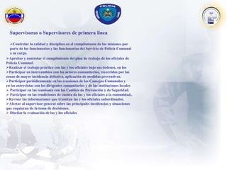 Supervisoras o Supervisores de primera línea
Controlar la calidad y disciplina en el cumplimiento de las misiones por
parte de los funcionarios y las funcionarias del Servicio de Policía Comunal
a su cargo.
Aprobar y controlar el cumplimiento del plan de trabajo de los oficiales de
Policía Comunal.
Realizar el trabajo práctico con las y los oficiales bajo sus órdenes, en los
Participar en intercambios con los actores comunitarios, recorridos por las
zonas de mayor incidencia delictiva, aplicación de medidas preventivas.
Participar periódicamente en las reuniones de los Consejos Comunales y
en las entrevistas con los dirigentes comunitarios y de las instituciones locales
 Participar en las reuniones con los Comités de Prevención y de Seguridad.
 Participar en las rendiciones de cuenta de las y los oficiales a la comunidad,.
Revisar las informaciones que tramitan las y los oficiales subordinados.
Alertar al supervisor general sobre las principales incidencias y situaciones
que requieran de la toma de decisiones.
 Diseñar la evaluación de las y los oficiales
 