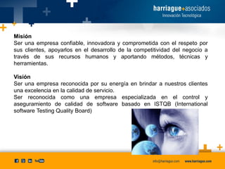 Misión
Ser una empresa confiable, innovadora y comprometida con el respeto por
sus clientes, apoyarlos en el desarrollo de la competitividad del negocio a
través de sus recursos humanos y aportando métodos, técnicas y
herramientas.

Visión
Ser una empresa reconocida por su energía en brindar a nuestros clientes
una excelencia en la calidad de servicio.
Ser reconocida como una empresa especializada en el control y
aseguramiento de calidad de software basado en ISTQB (International
software Testing Quality Board)

 