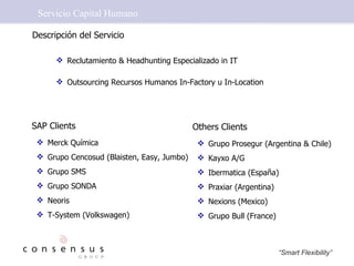 Servicio Capital Humano Descripción del Servicio SAP Clients  Merck Química Grupo Cencosud (Blaisten, Easy, Jumbo) Grupo SMS  Grupo SONDA Neoris T-System (Volkswagen) Reclutamiento & Headhunting Especializado in IT Outsourcing Recursos Humanos In-Factory u In-Location Others Clients  Grupo Prosegur (Argentina & Chile) Kayxo A/G Ibermatica (España) Praxiar (Argentina) Nexions (Mexico) Grupo Bull (France) 