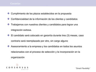 Garantías Cumplimiento de los plazos establecidos en la propuesta Confidencialidad de la información de los clientes y candidatos Trabajamos con nuestros clientes y candidatos para lograr una integración exitosa. El candidato será colocado en garantía durante tres (3) meses, caso contrario será reemplazado por otro, sin cargo alguno Asesoramiento a la empresa y los candidatos en todos los asuntos relacionados con el proceso de selección y la incorporación en la organización 
