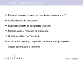 Por que contratar nuestros servicios? Especialista en el proceso de recruitment de recursos IT Conocimiento del Mercado IT Búsqueda directa de candidatos (hunting) Metodologías y Procesos de Búsqueda  Confidencialidad del Candidato Analizamos la cultura corporativa de la empresa y como se integra el candidato a la  misma 
