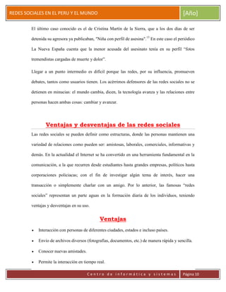 ERRDFGTRED
cer
REDES SOCIALES EN EL PERU Y EL MUNDO [Año]
C e n t r o d e i n f o r m á t i c a y s i s t e m a s Página 10
El último caso conocido es el de Cristina Martín de la Sierra, que a los dos días de ser
detenida su agresora ya publicaban, "Niña con perfil de asesina".15
En este caso el periódico
La Nueva España cuenta que la menor acusada del asesinato tenía en su perfil “fotos
tremendistas cargadas de muerte y dolor”.
Llegar a un punto intermedio es difícil porque las redes, por su influencia, promueven
debates, tantos como usuarios tienen. Los acérrimos defensores de las redes sociales no se
detienen en minucias: el mundo cambia, dicen, la tecnología avanza y las relaciones entre
personas hacen ambas cosas: cambiar y avanzar.
Ventajas y desventajas de las redes sociales
Las redes sociales se pueden definir como estructuras, donde las personas mantienen una
variedad de relaciones como pueden ser: amistosas, laborales, comerciales, informativas y
demás. En la actualidad el Internet se ha convertido en una herramienta fundamental en la
comunicación, a la que recurren desde estudiantes hasta grandes empresas, políticos hasta
corporaciones policiacas; con el fin de investigar algún tema de interés, hacer una
transacción o simplemente charlar con un amigo. Por lo anterior, las famosas “redes
sociales” representan un parte aguas en la formación diaria de los individuos, teniendo
ventajas y desventajas en su uso.
Ventajas
Interacción con personas de diferentes ciudades, estados e incluso países.
Envío de archivos diversos (fotografías, documentos, etc.) de manera rápida y sencilla.
Conocer nuevas amistades.
Permite la interacción en tiempo real.
 