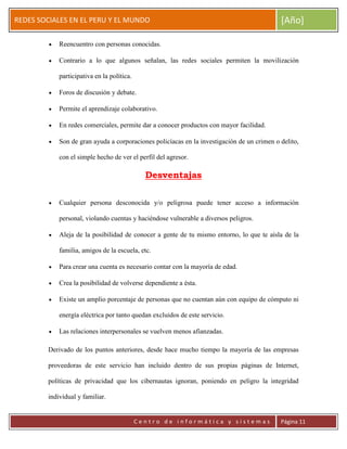 ERRDFGTRED
cer
REDES SOCIALES EN EL PERU Y EL MUNDO [Año]
C e n t r o d e i n f o r m á t i c a y s i s t e m a s Página 11
Reencuentro con personas conocidas.
Contrario a lo que algunos señalan, las redes sociales permiten la movilización
participativa en la política.
Foros de discusión y debate.
Permite el aprendizaje colaborativo.
En redes comerciales, permite dar a conocer productos con mayor facilidad.
Son de gran ayuda a corporaciones policíacas en la investigación de un crimen o delito,
con el simple hecho de ver el perfil del agresor.
Desventajas
Cualquier persona desconocida y/o peligrosa puede tener acceso a información
personal, violando cuentas y haciéndose vulnerable a diversos peligros.
Aleja de la posibilidad de conocer a gente de tu mismo entorno, lo que te aísla de la
familia, amigos de la escuela, etc.
Para crear una cuenta es necesario contar con la mayoría de edad.
Crea la posibilidad de volverse dependiente a ésta.
Existe un amplio porcentaje de personas que no cuentan aún con equipo de cómputo ni
energía eléctrica por tanto quedan excluidos de este servicio.
Las relaciones interpersonales se vuelven menos afianzadas.
Derivado de los puntos anteriores, desde hace mucho tiempo la mayoría de las empresas
proveedoras de este servicio han incluido dentro de sus propias páginas de Internet,
políticas de privacidad que los cibernautas ignoran, poniendo en peligro la integridad
individual y familiar.
 