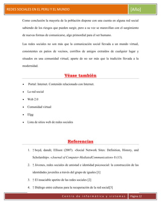 ERRDFGTRED
cer
REDES SOCIALES EN EL PERU Y EL MUNDO [Año]
C e n t r o d e i n f o r m á t i c a y s i s t e m a s Página 12
Como conclusión la mayoría de la población dispone con una cuenta en alguna red social
sabiendo de los riesgos que pueden surgir, pero a su vez se maravillan con el surgimiento
de nuevas formas de comunicarse, algo primordial para el ser humano.
Las redes sociales no son más que la comunicación social llevada a un mundo virtual,
consistentes en patios de vecinos, corrillos de amigos extraídos de cualquier lugar y
situados en una comunidad virtual, aparte de no ser más que la tradición llevada a la
modernidad.
Véase también
Portal: Internet. Contenido relacionado con Internet.
La red social
Web 2.0
Comunidad virtual
Elgg
Lista de sitios web de redes sociales
Referencias
1. ↑ boyd, danah; Ellison (2007). «Social Network Sites: Definition, History, and
Scholarship». «Journal of Computer-MediatedCommunication» 1 (13).
2. ↑ Jóvenes, redes sociales de amistad e identidad psicosocial: la construcción de las
identidades juveniles a través del grupo de iguales [1]
3. ↑ El insaciable apetito de las redes sociales [2]
4. ↑ Diálogo entre culturas para la recuperación de la red social[3]
 