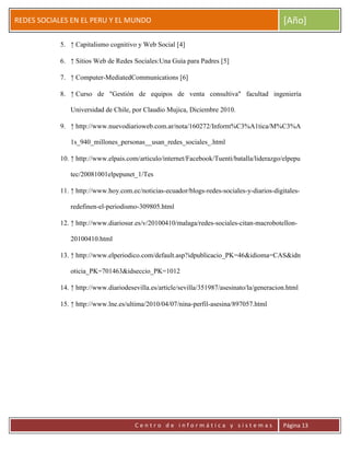 ERRDFGTRED
cer
REDES SOCIALES EN EL PERU Y EL MUNDO [Año]
C e n t r o d e i n f o r m á t i c a y s i s t e m a s Página 13
5. ↑ Capitalismo cognitivo y Web Social [4]
6. ↑ Sitios Web de Redes Sociales:Una Guía para Padres [5]
7. ↑ Computer-MediatedCommunications [6]
8. ↑ Curso de "Gestión de equipos de venta consultiva" facultad ingeniería
Universidad de Chile, por Claudio Mujica, Diciembre 2010.
9. ↑ http://www.nuevodiarioweb.com.ar/nota/160272/Inform%C3%A1tica/M%C3%A
1s_940_millones_personas__usan_redes_sociales_.html
10. ↑ http://www.elpais.com/articulo/internet/Facebook/Tuenti/batalla/liderazgo/elpepu
tec/20081001elpepunet_1/Tes
11. ↑ http://www.hoy.com.ec/noticias-ecuador/blogs-redes-sociales-y-diarios-digitales-
redefinen-el-periodismo-309805.html
12. ↑ http://www.diariosur.es/v/20100410/malaga/redes-sociales-citan-macrobotellon-
20100410.html
13. ↑ http://www.elperiodico.com/default.asp?idpublicacio_PK=46&idioma=CAS&idn
oticia_PK=701463&idseccio_PK=1012
14. ↑ http://www.diariodesevilla.es/article/sevilla/351987/asesinato/la/generacion.html
15. ↑ http://www.lne.es/ultima/2010/04/07/nina-perfil-asesina/897057.html
 