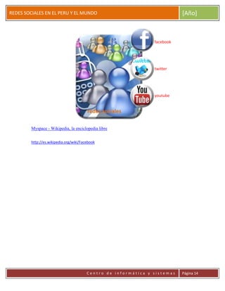 ERRDFGTRED
cer
REDES SOCIALES EN EL PERU Y EL MUNDO [Año]
C e n t r o d e i n f o r m á t i c a y s i s t e m a s Página 14
Myspace - Wikipedia, la enciclopedia libre
http://es.wikipedia.org/wiki/Facebook
redes sociales
facebook
twitter
youtube
 
