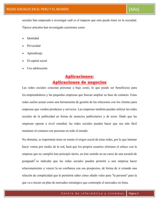 ERRDFGTRED
cer
REDES SOCIALES EN EL PERU Y EL MUNDO [Año]
C e n t r o d e i n f o r m á t i c a y s i s t e m a s Página 3
sociales han empezado a investigar cuál es el impacto que esto puede tener en la sociedad.
Típicos artículos han investigado cuestiones como
Identidad
Privacidad
Aprendizaje
El capital social
Uso adolescente
Aplicaciones:
Aplicaciones de negocios
Las redes sociales conectan personas a bajo costo, lo que puede ser beneficioso para
los emprendedores y las pequeñas empresas que buscan ampliar su base de contacto. Estas
redes suelen actuar como una herramienta de gestión de las relaciones con los clientes para
empresas que venden productos y servicios. Las empresas también pueden utilizar las redes
sociales de la publicidad en forma de anuncios publicitarios y de texto. Dado que las
empresas operan a nivel mundial, las redes sociales pueden hacer que sea más fácil
mantener el contacto con personas en todo el mundo.
No obstante, es importante tener en mente el origen social de éstas redes, por lo que intentar
hacer ventas por medio de la red, hará que los propios usuarios eliminen el enlace con la
empresa que no cumplió éste principio tácito, en éste sentido en un curso de una escuela de
postgrado8
se indicaba que las redes sociales pueden permitir a una empresa hacer
relacionamiento y vencer la no confianza con sus prospectos, de forma de ir creando una
relación de complicidad que le permitirá saber cómo añadir valor para "la persona" para la
que va a iniciar un plan de mercadeo estratégico que contemple el mercadeo en línea.
 