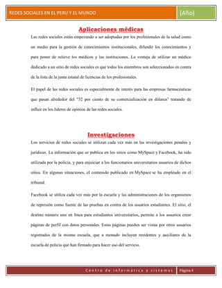 ERRDFGTRED
cer
REDES SOCIALES EN EL PERU Y EL MUNDO [Año]
C e n t r o d e i n f o r m á t i c a y s i s t e m a s Página 4
Aplicaciones médicas
Las redes sociales están empezando a ser adoptadas por los profesionales de la salud como
un medio para la gestión de conocimientos institucionales, difundir los conocimientos y
para poner de relieve los médicos y las instituciones. La ventaja de utilizar un médico
dedicado a un sitio de redes sociales es que todos los miembros son seleccionados en contra
de la lista de la junta estatal de licencias de los profesionales.
El papel de las redes sociales es especialmente de interés para las empresas farmacéuticas
que pasan alrededor del "32 por ciento de su comercialización en dólares" tratando de
influir en los líderes de opinión de las redes sociales.
Investigaciones
Los servicios de redes sociales se utilizan cada vez más en las investigaciones penales y
jurídicas. La información que se publica en los sitios como MySpace y Facebook, ha sido
utilizada por la policía, y para enjuiciar a los funcionarios universitarios usuarios de dichos
sitios. En algunas situaciones, el contenido publicado en MySpace se ha empleado en el
tribunal.
Facebook se utiliza cada vez más por la escuela y las administraciones de los organismos
de represión como fuente de las pruebas en contra de los usuarios estudiantes. El sitio, el
destino número uno en línea para estudiantes universitarios, permite a los usuarios crear
páginas de perfil con datos personales. Estas páginas pueden ser vistas por otros usuarios
registrados de la misma escuela, que a menudo incluyen residentes y auxiliares de la
escuela de policía que han firmado para hacer uso del servicio.
 