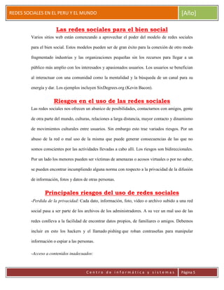 ERRDFGTRED
cer
REDES SOCIALES EN EL PERU Y EL MUNDO [Año]
C e n t r o d e i n f o r m á t i c a y s i s t e m a s Página 5
Las redes sociales para el bien social
Varios sitios web están comenzando a aprovechar el poder del modelo de redes sociales
para el bien social. Estos modelos pueden ser de gran éxito para la conexión de otro modo
fragmentado industrias y las organizaciones pequeñas sin los recursos para llegar a un
público más amplio con los interesados y apasionados usuarios. Los usuarios se benefician
al interactuar con una comunidad como la mentalidad y la búsqueda de un canal para su
energía y dar. Los ejemplos incluyen SixDegrees.org (Kevin Bacon).
Riesgos en el uso de las redes sociales
Las redes sociales nos ofrecen un abanico de posibilidades, contactarnos con amigos, gente
de otra parte del mundo, culturas, relaciones a larga distancia, mayor contacto y dinamismo
de movimientos culturales entre usuarios. Sin embargo esto trae variados riesgos. Por un
abuso de la red o mal uso de la misma que puede generar consecuencias de las que no
somos conscientes por las actividades llevadas a cabo allí. Los riesgos son bidireccionales.
Por un lado los menores pueden ser víctimas de amenazas o acosos virtuales o por no saber,
se pueden encontrar incumpliendo alguna norma con respecto a la privacidad de la difusión
de información, fotos y datos de otras personas.
Principales riesgos del uso de redes sociales
-Perdida de la privacidad: Cada dato, información, foto, vídeo o archivo subido a una red
social pasa a ser parte de los archivos de los administradores. A su vez un mal uso de las
redes conlleva a la facilidad de encontrar datos propios, de familiares o amigos. Debemos
incluir en esto los hackers y el llamado pishing que roban contraseñas para manipular
información o espiar a las personas.
-Acceso a contenidos inadecuados:
 