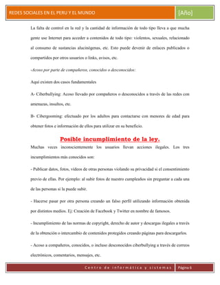 ERRDFGTRED
cer
REDES SOCIALES EN EL PERU Y EL MUNDO [Año]
C e n t r o d e i n f o r m á t i c a y s i s t e m a s Página 6
La falta de control en la red y la cantidad de información de todo tipo lleva a que mucha
gente use Internet para acceder a contenidos de todo tipo: violentos, sexuales, relacionado
al consumo de sustancias alucinógenas, etc. Esto puede devenir de enlaces publicados o
compartidos por otros usuarios o links, avisos, etc.
-Acoso por parte de compañeros, conocidos o desconocidos:
Aquí existen dos casos fundamentales
A- Ciberbullying: Acoso llevado por compañeros o desconocidos a través de las redes con
amenazas, insultos, etc.
B- Cibergooming: efectuado por los adultos para contactarse con menores de edad para
obtener fotos e información de ellos para utilizar en su beneficio.
Posible incumplimiento de la ley.
Muchas veces inconscientemente los usuarios llevan acciones ilegales. Los tres
incumplimientos más conocidos son:
- Publicar datos, fotos, vídeos de otras personas violando su privacidad si el consentimiento
previo de ellas. Por ejemplo: al subir fotos de nuestro cumpleaños sin preguntar a cada una
de las personas si la puede subir.
- Hacerse pasar por otra persona creando un falso perfil utilizando información obtenida
por distintos medios. Ej: Creación de Facebook y Twitter en nombre de famosos.
- Incumplimiento de las normas de copyright, derecho de autor y descargas ilegales a través
de la obtención o intercambio de contenidos protegidos creando páginas para descargarlos.
- Acoso a compañeros, conocidos, o incluso desconocidos ciberbullying a través de correos
electrónicos, comentarios, mensajes, etc.
 