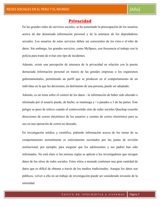 ERRDFGTRED
cer
REDES SOCIALES EN EL PERU Y EL MUNDO [Año]
C e n t r o d e i n f o r m á t i c a y s i s t e m a s Página 7
Privacidad
En las grandes redes de servicios sociales, se ha aumentado la preocupación de los usuarios
acerca de dar demasiada información personal y de la amenaza de los depredadores
sexuales. Los usuarios de estos servicios deben ser conscientes de los virus o el robo de
datos. Sin embargo, los grandes servicios, como MySpace, con frecuencia el trabajo con la
policía para tratar de evitar este tipo de incidentes.
Además, existe una percepción de amenaza de la privacidad en relación con la puesta
demasiada información personal en manos de las grandes empresas o los organismos
gubernamentales, permitiendo un perfil que se producen en el comportamiento de un
individuo en la que las decisiones, en detrimento de una persona, puede ser adoptado.
Además, es un tema sobre el control de los datos - la información de haber sido alterado o
eliminado por el usuario puede, de hecho, se mantenga y / o pasados a 3 de las partes. Este
peligro se puso de relieve cuando el controvertido sitio de redes sociales Quechup cosechó
direcciones de correo electrónico de los usuarios y cuentas de correo electrónico para su
uso en una operación de correo no deseado.
En investigación médica y científica, pidiendo información acerca de los temas de su
comportamiento normalmente es estrictamente escrutados por las juntas de revisión
institucional, por ejemplo, para asegurar que los adolescentes y sus padres han sido
informados. No está claro si las mismas reglas se aplican a los investigadores que recogen
datos de los sitios de redes sociales. Estos sitios a menudo contienen una gran cantidad de
datos que es difícil de obtener a través de los medios tradicionales. Aunque los datos son
públicos, volver a ella en un trabajo de investigación puede ser considerado invasión de la
intimidad.
 
