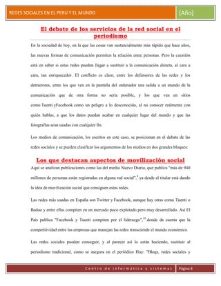ERRDFGTRED
cer
REDES SOCIALES EN EL PERU Y EL MUNDO [Año]
C e n t r o d e i n f o r m á t i c a y s i s t e m a s Página 8
El debate de los servicios de la red social en el
periodismo
En la sociedad de hoy, en la que las cosas van sustancialmente más rápido que hace años,
las nuevas formas de comunicación permiten la relación entre personas. Pero la cuestión
está en saber si estas redes pueden llegar a sustituir a la comunicación directa, al cara a
cara, tan enriquecedor. El conflicto es claro, entre los defensores de las redes y los
detractores, entre los que ven en la pantalla del ordenador una salida a un mundo de la
comunicación que de otra forma no sería posible, y los que ven en sitios
como Tuenti yFacebook como un peligro a lo desconocido, al no conocer realmente con
quién hablas, a que los datos puedan acabar en cualquier lugar del mundo y que las
fotografías sean usadas con cualquier fin.
Los medios de comunicación, los escritos en este caso, se posicionan en el debate de las
redes sociales y se pueden clasificar los argumentos de los medios en dos grandes bloques:
Los que destacan aspectos de movilización social
Aquí se analizan publicaciones como las del medio Nuevo Diario, que publica "más de 940
millones de personas están registradas en alguna red social",9
ya desde el titular está dando
la idea de movilización social que consiguen estas redes.
Las redes más usadas en España son Twitter y Facebook, aunque hay otras como Tuenti o
Badoo y entre ellas compiten en un mercado poco explotado pero muy desarrollado. Así El
País publica "Facebook y Tuenti compiten por el liderazgo",10
donde da cuenta que la
competitividad entre las empresas que manejan las redes transciende el mundo económico.
Las redes sociales pueden conseguir, y al parecer así lo están haciendo, sustituir al
periodismo tradicional, como se asegura en el periódico Hoy: "Blogs, redes sociales y
 