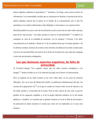 ERRDFGTRED
cer
REDES SOCIALES EN EL PERU Y EL MUNDO [Año]
C e n t r o d e i n f o r m á t i c a y s i s t e m a s Página 9
diarios digitales redefinen el periodismo".,11
teniendo a los blogs como nuevos nichos de
información. Las comunidades sociales que se construyen en Internet y la proyección de los
diarios digitales marcan hoy la pauta en el mundo de la comunicación, por lo que los
periodistas y los medios tradicionales están obligados a reinventarse si no quieren morir.
DiarioSur publicó un nuevo caso de movilización social a través de las redes sobre todo por
parte de los más jóvenes. “Las redes sociales se citan en el macrobotellón”,12
el objetivo se
consiguió en vista de la cantidad de asistentes. Así lo contaron “«Viernes, 9 de abril,
concentración en el auditorio. Desde las 12 de la mañana hasta que el cuerpo aguante». En
las últimas semanas, decenas de eventos como éste han circulado por las redes sociales para
convocar un macrobotellón con motivo de la fiesta de la primavera, que cada año congrega
a miles de universitarios malagueños.
Los que destacan aspectos negativos, de falta de
privacidad.
El Periódico asegura "Los expertos temen que las redes sociales reemplacen a los
amigos",13
desde el titular ya se ve la intención de jugar con el temor a lo desconocido.
Pero, el impacto de las redes sociales se ha visto, sobre todo, en los casos de menores
fallecidos. Así, en el caso de Marta del Castillo, se publicaron informaciones del tipo "un
asesino de la generación 2.0"14
en la que se creaba un vínculo entre el uso de internet y de
las redes sociales y el asesinato de la menor. Pero lo más curioso de este caso es que los
perfiles de los supuestos culpables y el de la propia fallecida acabaron en la red siendo
públicos y visitables. La cuestión que se planteó entonces es la de la falta de privacidad y
de protección de datos teniendo en cuenta que varios de los implicados en el caso eran
menores.
 