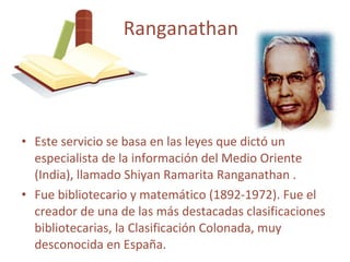 Este servicio se basa en las leyes que dictó un especialista de la información del Medio Oriente (India), llamado Shiyan Ramarita Ranganathan . Fue bibliotecario y matemático (1892-1972). F ue el creador de una de las más destacadas clasificaciones bibliotecarias, la Clasificación Colonada, muy desconocida en España. Ranganathan 